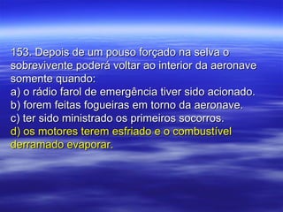 153. Depois de um pouso forçado na selva o153. Depois de um pouso forçado na selva o
sobrevivente poderá voltar ao interior da aeronavesobrevivente poderá voltar ao interior da aeronave
somente quando:somente quando:
a) o rádio farol de emergência tiver sido acionado.a) o rádio farol de emergência tiver sido acionado.
b) forem feitas fogueiras em torno da aeronave.b) forem feitas fogueiras em torno da aeronave.
c) ter sido ministrado os primeiros socorros.c) ter sido ministrado os primeiros socorros.
d) os motores terem esfriado e o combustíveld) os motores terem esfriado e o combustível
derramado evaporar.derramado evaporar.
 