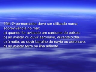 154. O pó marcador deve ser utilizado numa154. O pó marcador deve ser utilizado numa
sobrevivência no mar:sobrevivência no mar:
a) quando for avistado um cardume de peixes.a) quando for avistado um cardume de peixes.
b) ao avistar ou ouvir aeronave, durante o dia.b) ao avistar ou ouvir aeronave, durante o dia.
c) à noite, ao ouvir barulho de navio ou aeronave.c) à noite, ao ouvir barulho de navio ou aeronave.
d) ao avistar terra ou ilha adiante.d) ao avistar terra ou ilha adiante.
 