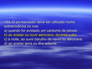 154. O pó marcador deve ser utilizado numa154. O pó marcador deve ser utilizado numa
sobrevivência no mar:sobrevivência no mar:
a) quando for avistado um cardume de peixes.a) quando for avistado um cardume de peixes.
b) ao avistar ou ouvir aeronave, durante o dia.b) ao avistar ou ouvir aeronave, durante o dia.
c) à noite, ao ouvir barulho de navio ou aeronave.c) à noite, ao ouvir barulho de navio ou aeronave.
d) ao avistar terra ou ilha adiante.d) ao avistar terra ou ilha adiante.
 