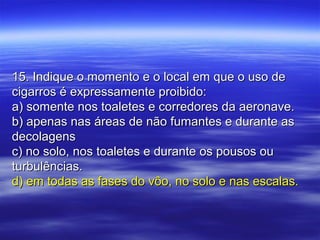 15. Indique o momento e o local em que o uso de15. Indique o momento e o local em que o uso de
cigarros é expressamente proibido:cigarros é expressamente proibido:
a) somente nos toaletes e corredores da aeronave.a) somente nos toaletes e corredores da aeronave.
b) apenas nas áreas de não fumantes e durante asb) apenas nas áreas de não fumantes e durante as
decolagensdecolagens
c) no solo, nos toaletes e durante os pousos ouc) no solo, nos toaletes e durante os pousos ou
turbulências.turbulências.
d) em todas as fases do vôo, no solo e nas escalas.d) em todas as fases do vôo, no solo e nas escalas.
 
