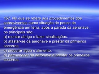 157. No que se refere aos procedimentos dos157. No que se refere aos procedimentos dos
sobreviventes numa situação de pouso desobreviventes numa situação de pouso de
emergência em terra, após a parada da aeronave,emergência em terra, após a parada da aeronave,
os principais são:os principais são:
a) montar abrigo e fazer sinalizações.a) montar abrigo e fazer sinalizações.
b) afastar-se da aeronave e prestar os primeirosb) afastar-se da aeronave e prestar os primeiros
socorros.socorros.
c) procurar água e alimento.c) procurar água e alimento.
d) permanecer na aeronave e prestar os primeirosd) permanecer na aeronave e prestar os primeiros
socorros.socorros.
 