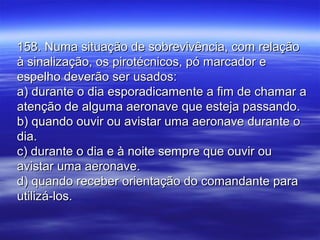 158. Numa situação de sobrevivência, com relação158. Numa situação de sobrevivência, com relação
à sinalização, os pirotécnicos, pó marcador eà sinalização, os pirotécnicos, pó marcador e
espelho deverão ser usados:espelho deverão ser usados:
a) durante o dia esporadicamente a fim de chamar aa) durante o dia esporadicamente a fim de chamar a
atenção de alguma aeronave que esteja passando.atenção de alguma aeronave que esteja passando.
b) quando ouvir ou avistar uma aeronave durante ob) quando ouvir ou avistar uma aeronave durante o
dia.dia.
c) durante o dia e à noite sempre que ouvir ouc) durante o dia e à noite sempre que ouvir ou
avistar uma aeronave.avistar uma aeronave.
d) quando receber orientação do comandante parad) quando receber orientação do comandante para
utilizá-los.utilizá-los.
 