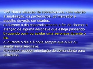 158. Numa situação de sobrevivência, com relação158. Numa situação de sobrevivência, com relação
à sinalização, os pirotécnicos, pó marcador eà sinalização, os pirotécnicos, pó marcador e
espelho deverão ser usados:espelho deverão ser usados:
a) durante o dia esporadicamente a fim de chamar aa) durante o dia esporadicamente a fim de chamar a
atenção de alguma aeronave que esteja passando.atenção de alguma aeronave que esteja passando.
b) quando ouvir ou avistar uma aeronave durante ob) quando ouvir ou avistar uma aeronave durante o
dia.dia.
c) durante o dia e à noite sempre que ouvir ouc) durante o dia e à noite sempre que ouvir ou
avistar uma aeronave.avistar uma aeronave.
d) quando receber orientação do comandante parad) quando receber orientação do comandante para
utilizá-los.utilizá-los.
 