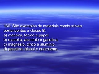 160. São exemplos de materiais combustíveis160. São exemplos de materiais combustíveis
pertencentes à classe B:pertencentes à classe B:
a) madeira, tecido e papel.a) madeira, tecido e papel.
b) madeira, alumínio e gasolina.b) madeira, alumínio e gasolina.
c) magnésio, zinco e alumínio.c) magnésio, zinco e alumínio.
d) gasolina, álcool e querosene.d) gasolina, álcool e querosene.
 