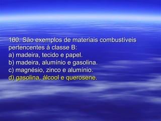 160. São exemplos de materiais combustíveis160. São exemplos de materiais combustíveis
pertencentes à classe B:pertencentes à classe B:
a) madeira, tecido e papel.a) madeira, tecido e papel.
b) madeira, alumínio e gasolina.b) madeira, alumínio e gasolina.
c) magnésio, zinco e alumínio.c) magnésio, zinco e alumínio.
d) gasolina, álcool e querosene.d) gasolina, álcool e querosene.
 