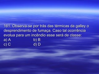 161. Observa-se por trás das térmicas da galley o161. Observa-se por trás das térmicas da galley o
desprendimento de fumaça. Caso tal ocorrênciadesprendimento de fumaça. Caso tal ocorrência
evolua para um incêndio esse será de classe:evolua para um incêndio esse será de classe:
a) Aa) A b) Bb) B
c) Cc) C d) Dd) D
 