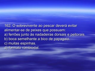 162. O sobrevivente ao pescar deverá evitar162. O sobrevivente ao pescar deverá evitar
alimentar-se de peixes que possuam:alimentar-se de peixes que possuam:
a) ferrões junto às nadadeiras dorsais e peitorais.a) ferrões junto às nadadeiras dorsais e peitorais.
b) boca semelhante a bico de papagaio.b) boca semelhante a bico de papagaio.
c) muitas espinhas.c) muitas espinhas.
d) formato rombiodal.d) formato rombiodal.
 