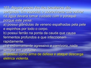 163. Alguns peixes dos rios brasileiros são163. Alguns peixes dos rios brasileiros são
perigosos. Em especial, o sobrevivente que estiverperigosos. Em especial, o sobrevivente que estiver
na água deverá tomar cuidado com o poraquêna água deverá tomar cuidado com o poraquê
porque este peixe:porque este peixe:
a) possui glândulas de veneno espalhadas pela pelea) possui glândulas de veneno espalhadas pela pele
e espinhos por todo o corpo.e espinhos por todo o corpo.
b) possui ferrão na ponta da cauda que causab) possui ferrão na ponta da cauda que causa
ferimentos profundos e que infeccionamferimentos profundos e que infeccionam
rapidamente.rapidamente.
c) é extremamente agressivo e carnívoro, nadac) é extremamente agressivo e carnívoro, nada
sempre em cardume.sempre em cardume.
d) possui como arma de defesa e ataque descargad) possui como arma de defesa e ataque descarga
elétrica violenta.elétrica violenta.
 