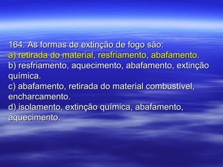 164. As formas de extinção de fogo são:164. As formas de extinção de fogo são:
a) retirada do material, resfriamento, abafamento.a) retirada do material, resfriamento, abafamento.
b) resfriamento, aquecimento, abafamento, extinçãob) resfriamento, aquecimento, abafamento, extinção
química.química.
c) abafamento, retirada do material combustível,c) abafamento, retirada do material combustível,
encharcamento.encharcamento.
d) isolamento, extinção química, abafamento,d) isolamento, extinção química, abafamento,
aquecimento.aquecimento.
 