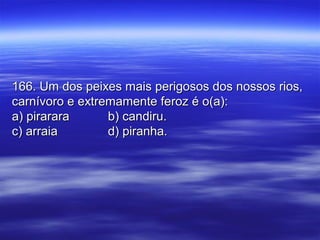 166. Um dos peixes mais perigosos dos nossos rios,166. Um dos peixes mais perigosos dos nossos rios,
carnívoro e extremamente feroz é o(a):carnívoro e extremamente feroz é o(a):
a) pirararaa) pirarara b) candiru.b) candiru.
c) arraiac) arraia d) piranha.d) piranha.
 