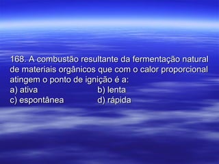 168. A combustão resultante da fermentação natural168. A combustão resultante da fermentação natural
de materiais orgânicos que com o calor proporcionalde materiais orgânicos que com o calor proporcional
atingem o ponto de ignição é a:atingem o ponto de ignição é a:
a) ativaa) ativa b) lentab) lenta
c) espontâneac) espontânea d) rápidad) rápida
 
