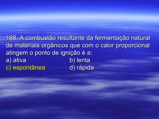 168. A combustão resultante da fermentação natural168. A combustão resultante da fermentação natural
de materiais orgânicos que com o calor proporcionalde materiais orgânicos que com o calor proporcional
atingem o ponto de ignição é a:atingem o ponto de ignição é a:
a) ativaa) ativa b) lentab) lenta
c) espontâneac) espontânea d) rápidad) rápida
 