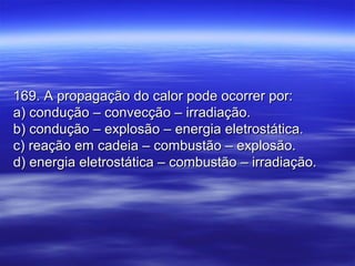 169. A propagação do calor pode ocorrer por:169. A propagação do calor pode ocorrer por:
a) condução – convecção – irradiação.a) condução – convecção – irradiação.
b) condução – explosão – energia eletrostática.b) condução – explosão – energia eletrostática.
c) reação em cadeia – combustão – explosão.c) reação em cadeia – combustão – explosão.
d) energia eletrostática – combustão – irradiação.d) energia eletrostática – combustão – irradiação.
 