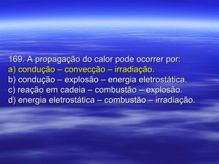 169. A propagação do calor pode ocorrer por:169. A propagação do calor pode ocorrer por:
a) condução – convecção – irradiação.a) condução – convecção – irradiação.
b) condução – explosão – energia eletrostática.b) condução – explosão – energia eletrostática.
c) reação em cadeia – combustão – explosão.c) reação em cadeia – combustão – explosão.
d) energia eletrostática – combustão – irradiação.d) energia eletrostática – combustão – irradiação.
 