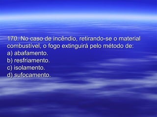 170. No caso de incêndio, retirando-se o material170. No caso de incêndio, retirando-se o material
combustível, o fogo extinguirá pelo método de:combustível, o fogo extinguirá pelo método de:
a) abafamento.a) abafamento.
b) resfriamento.b) resfriamento.
c) isolamento.c) isolamento.
d) sufocamento.d) sufocamento.
 