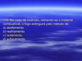 170. No caso de incêndio, retirando-se o material170. No caso de incêndio, retirando-se o material
combustível, o fogo extinguirá pelo método de:combustível, o fogo extinguirá pelo método de:
a) abafamento.a) abafamento.
b) resfriamento.b) resfriamento.
c) isolamento.c) isolamento.
d) sufocamento.d) sufocamento.
 