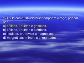 174. Os combustíveis que compõem o fogo, podem174. Os combustíveis que compõem o fogo, podem
ser:ser:
a) sólidos, líquidos e gasosos.a) sólidos, líquidos e gasosos.
b) sólidos, líquidos e elétricos.b) sólidos, líquidos e elétricos.
c) líquidos, eruptíveis e magnéticos,c) líquidos, eruptíveis e magnéticos,
d) magnéticos, minerais e imantados.d) magnéticos, minerais e imantados.
 