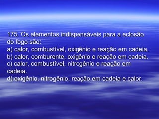 175. Os elementos indispensáveis para a eclosão175. Os elementos indispensáveis para a eclosão
do fogo são:do fogo são:
a) calor, combustível, oxigênio e reação em cadeia.a) calor, combustível, oxigênio e reação em cadeia.
b) calor, comburente, oxigênio e reação em cadeia.b) calor, comburente, oxigênio e reação em cadeia.
c) calor, combustível, nitrogênio e reação emc) calor, combustível, nitrogênio e reação em
cadeia.cadeia.
d) oxigênio, nitrogênio, reação em cadeia e calor.d) oxigênio, nitrogênio, reação em cadeia e calor.
 