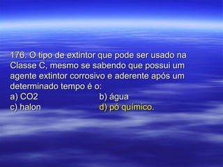 176. O tipo de extintor que pode ser usado na176. O tipo de extintor que pode ser usado na
Classe C, mesmo se sabendo que possui umClasse C, mesmo se sabendo que possui um
agente extintor corrosivo e aderente após umagente extintor corrosivo e aderente após um
determinado tempo é o:determinado tempo é o:
a) CO2a) CO2 b) águab) água
c) halonc) halon d) pó químico.d) pó químico.
 