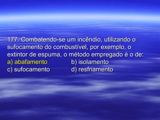 177. Combatendo-se um incêndio, utilizando o177. Combatendo-se um incêndio, utilizando o
sufocamento do combustível, por exemplo, osufocamento do combustível, por exemplo, o
extintor de espuma, o método empregado é o de:extintor de espuma, o método empregado é o de:
a) abafamentoa) abafamento b) isolamentob) isolamento
c) sufocamentoc) sufocamento d) resfriamentod) resfriamento
 