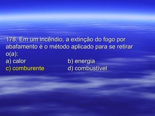 178. Em um incêndio, a extinção do fogo por178. Em um incêndio, a extinção do fogo por
abafamento é o método aplicado para se retirarabafamento é o método aplicado para se retirar
o(a):o(a):
a) calora) calor b) energiab) energia
c) comburentec) comburente d) combustíveld) combustível
 