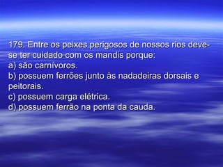 179. Entre os peixes perigosos de nossos rios deve-179. Entre os peixes perigosos de nossos rios deve-
se ter cuidado com os mandis porque:se ter cuidado com os mandis porque:
a) são carnívoros.a) são carnívoros.
b) possuem ferrões junto às nadadeiras dorsais eb) possuem ferrões junto às nadadeiras dorsais e
peitorais.peitorais.
c) possuem carga elétrica.c) possuem carga elétrica.
d) possuem ferrão na ponta da cauda.d) possuem ferrão na ponta da cauda.
 
