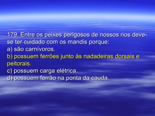 179. Entre os peixes perigosos de nossos rios deve-179. Entre os peixes perigosos de nossos rios deve-
se ter cuidado com os mandis porque:se ter cuidado com os mandis porque:
a) são carnívoros.a) são carnívoros.
b) possuem ferrões junto às nadadeiras dorsais eb) possuem ferrões junto às nadadeiras dorsais e
peitorais.peitorais.
c) possuem carga elétrica.c) possuem carga elétrica.
d) possuem ferrão na ponta da cauda.d) possuem ferrão na ponta da cauda.
 