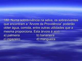 180. Numa sobrevivência na selva, os sobreviventes180. Numa sobrevivência na selva, os sobreviventes
que encontram a “Árvore da Providência” poderãoque encontram a “Árvore da Providência” poderão
obter água, comida, entre outras utilidades que aobter água, comida, entre outras utilidades que a
mesma proporciona. Esta árvore é a(o):mesma proporciona. Esta árvore é a(o):
a) palmeiraa) palmeira b) bananeirab) bananeira
c) ingazeiroc) ingazeiro d) mangueirad) mangueira
 