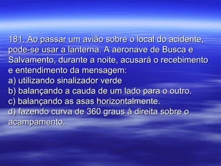 181. Ao passar um avião sobre o local do acidente,181. Ao passar um avião sobre o local do acidente,
pode-se usar a lanterna. A aeronave de Busca epode-se usar a lanterna. A aeronave de Busca e
Salvamento, durante a noite, acusará o recebimentoSalvamento, durante a noite, acusará o recebimento
e entendimento da mensagem:e entendimento da mensagem:
a) utilizando sinalizador verdea) utilizando sinalizador verde
b) balançando a cauda de um lado para o outro.b) balançando a cauda de um lado para o outro.
c) balançando as asas horizontalmente.c) balançando as asas horizontalmente.
d) fazendo curva de 360 graus à direita sobre od) fazendo curva de 360 graus à direita sobre o
acampamento.acampamento.
 