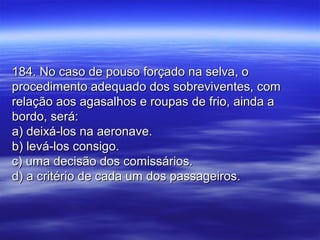 184. No caso de pouso forçado na selva, o184. No caso de pouso forçado na selva, o
procedimento adequado dos sobreviventes, comprocedimento adequado dos sobreviventes, com
relação aos agasalhos e roupas de frio, ainda arelação aos agasalhos e roupas de frio, ainda a
bordo, será:bordo, será:
a) deixá-los na aeronave.a) deixá-los na aeronave.
b) levá-los consigo.b) levá-los consigo.
c) uma decisão dos comissários.c) uma decisão dos comissários.
d) a critério de cada um dos passageiros.d) a critério de cada um dos passageiros.
 