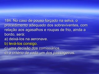 184. No caso de pouso forçado na selva, o184. No caso de pouso forçado na selva, o
procedimento adequado dos sobreviventes, comprocedimento adequado dos sobreviventes, com
relação aos agasalhos e roupas de frio, ainda arelação aos agasalhos e roupas de frio, ainda a
bordo, será:bordo, será:
a) deixá-los na aeronave.a) deixá-los na aeronave.
b) levá-los consigo.b) levá-los consigo.
c) uma decisão dos comissários.c) uma decisão dos comissários.
d) a critério de cada um dos passageiros.d) a critério de cada um dos passageiros.
 