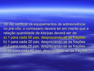 18. Ao verificar os equipamentos de sobrevivência18. Ao verificar os equipamentos de sobrevivência
no pré-vôo, o comissário deverá ter em mente que ano pré-vôo, o comissário deverá ter em mente que a
relação quantidade de kits/pax deverá ser de:relação quantidade de kits/pax deverá ser de:
a) 1 para cada 50 pax, desprezando-se as fraçõesa) 1 para cada 50 pax, desprezando-se as frações
b) 1 para cada 20 pax, desprezando-se as frações.b) 1 para cada 20 pax, desprezando-se as frações.
c) 2 para cada 25 pax, desprezando-se as frações.c) 2 para cada 25 pax, desprezando-se as frações.
d) 24 para cada 50 paz, desprezando-se as frações.d) 24 para cada 50 paz, desprezando-se as frações.
 