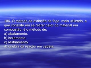 186. O método de extinção de fogo, mais utilizado, e186. O método de extinção de fogo, mais utilizado, e
que consiste em se retirar calor do material emque consiste em se retirar calor do material em
combustão, é o método de:combustão, é o método de:
a) abafamento.a) abafamento.
b) isolamento.b) isolamento.
c) resfriamento.c) resfriamento.
d) quebra da reação em cadeia.d) quebra da reação em cadeia.
 