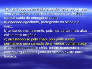 187. Em caso de incêndio a bordo, havendo fumaça187. Em caso de incêndio a bordo, havendo fumaça
densa na cabine, a melhor maneira de se deslocardensa na cabine, a melhor maneira de se deslocar
rumo à saída de emergência será:rumo à saída de emergência será:
a) andando agachado, protegendo os olhos e oa) andando agachado, protegendo os olhos e o
nariz.nariz.
b) andando normalmente, pois nas partes mais altasb) andando normalmente, pois nas partes mais altas
existe mais oxigênio.existe mais oxigênio.
c) arrastando-se pelo chão, pois junto a estec) arrastando-se pelo chão, pois junto a este
permanece uma camada de ar menos contaminada.permanece uma camada de ar menos contaminada.
d) arrastando-se pelo chão, porém mantendo ad) arrastando-se pelo chão, porém mantendo a
cabeça erguida, pois junto ao mesmo existe maiscabeça erguida, pois junto ao mesmo existe mais
fumaça.fumaça.
 