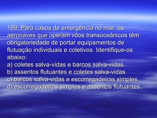 189. Para casos de emergência no mar, as189. Para casos de emergência no mar, as
aeronaves que operam vôos transoceânicos têmaeronaves que operam vôos transoceânicos têm
obrigatoriedade de portar equipamentos deobrigatoriedade de portar equipamentos de
flutuação individuais e coletivos. Identifique-osflutuação individuais e coletivos. Identifique-os
abaixo:abaixo:
a) coletes salva-vidas e barcos salva-vidas.a) coletes salva-vidas e barcos salva-vidas.
b) assentos flutuantes e coletes salva-vidas.b) assentos flutuantes e coletes salva-vidas.
c) barcos salva-vidas e escorregadeiras simples.c) barcos salva-vidas e escorregadeiras simples.
d) escorregadeiras simples e assentos flutuantes.d) escorregadeiras simples e assentos flutuantes.
 