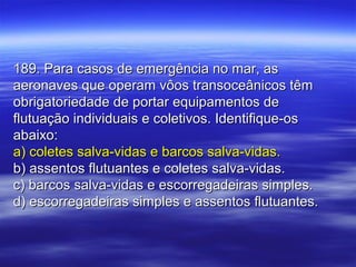 189. Para casos de emergência no mar, as189. Para casos de emergência no mar, as
aeronaves que operam vôos transoceânicos têmaeronaves que operam vôos transoceânicos têm
obrigatoriedade de portar equipamentos deobrigatoriedade de portar equipamentos de
flutuação individuais e coletivos. Identifique-osflutuação individuais e coletivos. Identifique-os
abaixo:abaixo:
a) coletes salva-vidas e barcos salva-vidas.a) coletes salva-vidas e barcos salva-vidas.
b) assentos flutuantes e coletes salva-vidas.b) assentos flutuantes e coletes salva-vidas.
c) barcos salva-vidas e escorregadeiras simples.c) barcos salva-vidas e escorregadeiras simples.
d) escorregadeiras simples e assentos flutuantes.d) escorregadeiras simples e assentos flutuantes.
 