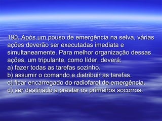 190. Após um pouso de emergência na selva, várias190. Após um pouso de emergência na selva, várias
ações deverão ser executadas imediata eações deverão ser executadas imediata e
simultaneamente. Para melhor organização dessassimultaneamente. Para melhor organização dessas
ações, um tripulante, como líder, deverá:ações, um tripulante, como líder, deverá:
a) fazer todas as tarefas sozinho.a) fazer todas as tarefas sozinho.
b) assumir o comando e distribuir as tarefas.b) assumir o comando e distribuir as tarefas.
c) ficar encarregado do radiofarol de emergência.c) ficar encarregado do radiofarol de emergência.
d) ser destinado a prestar os primeiros socorros.d) ser destinado a prestar os primeiros socorros.
 