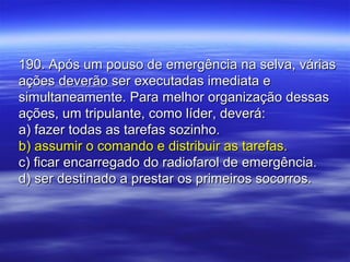 190. Após um pouso de emergência na selva, várias190. Após um pouso de emergência na selva, várias
ações deverão ser executadas imediata eações deverão ser executadas imediata e
simultaneamente. Para melhor organização dessassimultaneamente. Para melhor organização dessas
ações, um tripulante, como líder, deverá:ações, um tripulante, como líder, deverá:
a) fazer todas as tarefas sozinho.a) fazer todas as tarefas sozinho.
b) assumir o comando e distribuir as tarefas.b) assumir o comando e distribuir as tarefas.
c) ficar encarregado do radiofarol de emergência.c) ficar encarregado do radiofarol de emergência.
d) ser destinado a prestar os primeiros socorros.d) ser destinado a prestar os primeiros socorros.
 