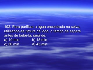 192. Para purificar a água encontrada na selva,192. Para purificar a água encontrada na selva,
utilizando-se tintura de iodo, o tempo de esperautilizando-se tintura de iodo, o tempo de espera
antes de bebê-la, será de:antes de bebê-la, será de:
a) 10 mina) 10 min b) 15 minb) 15 min
c) 30 minc) 30 min d) 45 mind) 45 min
 