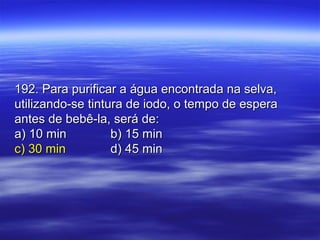 192. Para purificar a água encontrada na selva,192. Para purificar a água encontrada na selva,
utilizando-se tintura de iodo, o tempo de esperautilizando-se tintura de iodo, o tempo de espera
antes de bebê-la, será de:antes de bebê-la, será de:
a) 10 mina) 10 min b) 15 minb) 15 min
c) 30 minc) 30 min d) 45 mind) 45 min
 