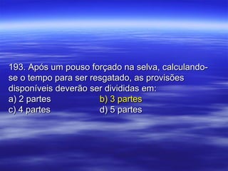 193. Após um pouso forçado na selva, calculando-193. Após um pouso forçado na selva, calculando-
se o tempo para ser resgatado, as provisõesse o tempo para ser resgatado, as provisões
disponíveis deverão ser divididas em:disponíveis deverão ser divididas em:
a) 2 partesa) 2 partes b) 3 partesb) 3 partes
c) 4 partesc) 4 partes d) 5 partesd) 5 partes
 