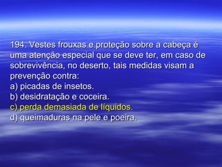 194. Vestes frouxas e proteção sobre a cabeça é194. Vestes frouxas e proteção sobre a cabeça é
uma atenção especial que se deve ter, em caso deuma atenção especial que se deve ter, em caso de
sobrevivência, no deserto, tais medidas visam asobrevivência, no deserto, tais medidas visam a
prevenção contra:prevenção contra:
a) picadas de insetos.a) picadas de insetos.
b) desidratação e coceira.b) desidratação e coceira.
c) perda demasiada de líquidos.c) perda demasiada de líquidos.
d) queimaduras na pele e poeira.d) queimaduras na pele e poeira.
 