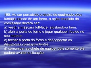 195. Ao ser percebido o cheiro de queimado e/ou195. Ao ser percebido o cheiro de queimado e/ou
fumaça saindo de um forno, a ação imediata dofumaça saindo de um forno, a ação imediata do
comissário deverá ser:comissário deverá ser:
a) vestir a máscara full-face, ajustando-a bem.a) vestir a máscara full-face, ajustando-a bem.
b) abrir a porta do forno e jogar qualquer líquido nob) abrir a porta do forno e jogar qualquer líquido no
seu interior.seu interior.
c) fechar a porta do forno e desconectar osc) fechar a porta do forno e desconectar os
disjuntores correspondentes.disjuntores correspondentes.
d) comunicar ao chefe de equipe, pois somente eled) comunicar ao chefe de equipe, pois somente ele
poderá avaliar a situação.poderá avaliar a situação.
 