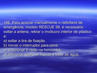 196. Para acionar manualmente o radiofarol de196. Para acionar manualmente o radiofarol de
emergência, modelo RESCUE 99, é necessárioemergência, modelo RESCUE 99, é necessário
soltar a antena, retirar o invólucro interior de plásticosoltar a antena, retirar o invólucro interior de plástico
e:e:
a) soltar a tira de fixação.a) soltar a tira de fixação.
b) mover o interruptor para cima.b) mover o interruptor para cima.
c) posicionar o rádio na horizontal.c) posicionar o rádio na horizontal.
d) adicionar qualquer líquido à base de água.d) adicionar qualquer líquido à base de água.
 