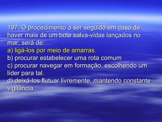 197. O procedimento a ser seguido em caso de197. O procedimento a ser seguido em caso de
haver mais de um bote salva-vidas lançados nohaver mais de um bote salva-vidas lançados no
mar, será de:mar, será de:
a) ligá-los por meio de amarras.a) ligá-los por meio de amarras.
b) procurar estabelecer uma rota comumb) procurar estabelecer uma rota comum
c) procurar navegar em formação, escolhendo umc) procurar navegar em formação, escolhendo um
líder para tal.líder para tal.
d) deixá-los flutuar livremente, mantendo constanted) deixá-los flutuar livremente, mantendo constante
vigilância.vigilância.
 