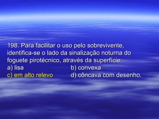 198. Para facilitar o uso pelo sobrevivente,198. Para facilitar o uso pelo sobrevivente,
identifica-se o lado da sinalização noturna doidentifica-se o lado da sinalização noturna do
foguete pirotécnico, através da superfície:foguete pirotécnico, através da superfície:
a) lisaa) lisa b) convexab) convexa
c) em alto relevoc) em alto relevo d) côncava com desenho.d) côncava com desenho.
 