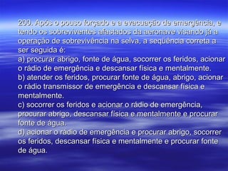200. Após o pouso forçado e a evacuação de emergência, e200. Após o pouso forçado e a evacuação de emergência, e
tendo os sobreviventes afastados da aeronave visando já atendo os sobreviventes afastados da aeronave visando já a
operação de sobrevivência na selva, a seqüência correta aoperação de sobrevivência na selva, a seqüência correta a
ser seguida é:ser seguida é:
a) procurar abrigo, fonte de água, socorrer os feridos, acionara) procurar abrigo, fonte de água, socorrer os feridos, acionar
o rádio de emergência e descansar física e mentalmente.o rádio de emergência e descansar física e mentalmente.
b) atender os feridos, procurar fonte de água, abrigo, acionarb) atender os feridos, procurar fonte de água, abrigo, acionar
o rádio transmissor de emergência e descansar física eo rádio transmissor de emergência e descansar física e
mentalmente.mentalmente.
c) socorrer os feridos e acionar o rádio de emergência,c) socorrer os feridos e acionar o rádio de emergência,
procurar abrigo, descansar física e mentalmente e procurarprocurar abrigo, descansar física e mentalmente e procurar
fonte de água.fonte de água.
d) acionar o rádio de emergência e procurar abrigo, socorrerd) acionar o rádio de emergência e procurar abrigo, socorrer
os feridos, descansar física e mentalmente e procurar fonteos feridos, descansar física e mentalmente e procurar fonte
de água.de água.
 