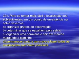201. Para se tornar mais fácil a localização dos201. Para se tornar mais fácil a localização dos
sobreviventes, em um pouso de emergência nasobreviventes, em um pouso de emergência na
selva devemos:selva devemos:
a) organizar grupos de observação.a) organizar grupos de observação.
b) determinar que se espalhem pela selva.b) determinar que se espalhem pela selva.
c) organizar uma caravana e sair em marchac) organizar uma caravana e sair em marcha
marcando o caminho.marcando o caminho.
d) permanecer junto à aeronave e fazer todas asd) permanecer junto à aeronave e fazer todas as
sinalizações que forem possíveis.sinalizações que forem possíveis.
 