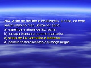204. A fim de facilitar a localização, à noite, do bote204. A fim de facilitar a localização, à noite, do bote
salva-vidas no mar, utiliza-se: apito:salva-vidas no mar, utiliza-se: apito:
a) espelhos e sinais de luz rocha.a) espelhos e sinais de luz rocha.
b) fumaça branca e corante marcador.b) fumaça branca e corante marcador.
c) sinais de luz vermelha e lanterna.c) sinais de luz vermelha e lanterna.
d) painéis fosforescentes e fumaça negra.d) painéis fosforescentes e fumaça negra.
 