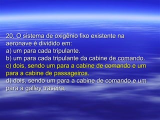20. O sistema de oxigênio fixo existente na20. O sistema de oxigênio fixo existente na
aeronave é dividido em:aeronave é dividido em:
a) um para cada tripulante.a) um para cada tripulante.
b) um para cada tripulante da cabine de comando.b) um para cada tripulante da cabine de comando.
c) dois, sendo um para a cabine de comando e umc) dois, sendo um para a cabine de comando e um
para a cabine de passageiros.para a cabine de passageiros.
d) dois, sendo um para a cabine de comando e umd) dois, sendo um para a cabine de comando e um
para a galley traseira.para a galley traseira.
 